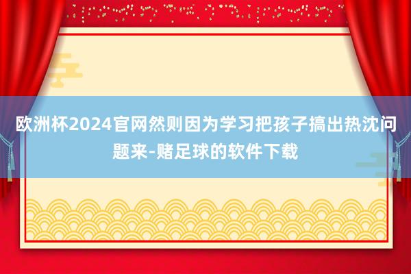 欧洲杯2024官网然则因为学习把孩子搞出热沈问题来-赌足球的软件下载