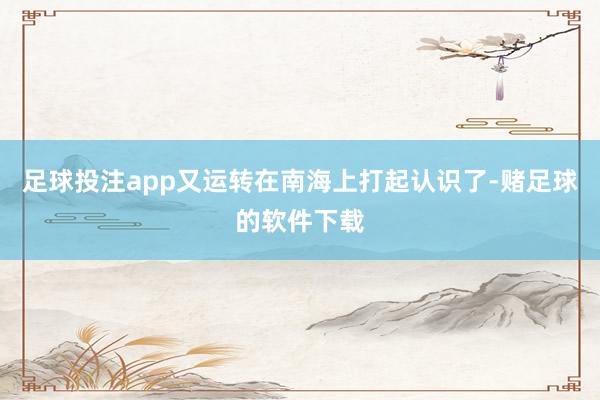 足球投注app又运转在南海上打起认识了-赌足球的软件下载