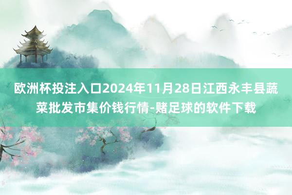 欧洲杯投注入口2024年11月28日江西永丰县蔬菜批发市集价钱行情-赌足球的软件下载
