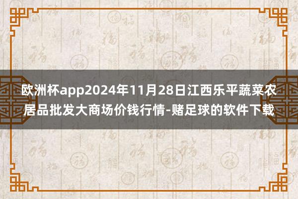 欧洲杯app2024年11月28日江西乐平蔬菜农居品批发大商场价钱行情-赌足球的软件下载