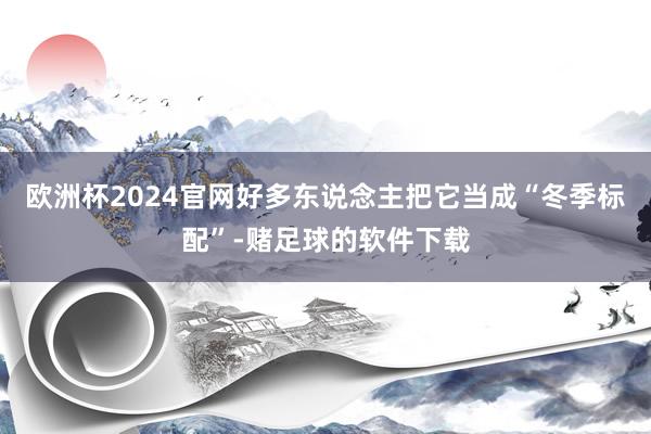 欧洲杯2024官网好多东说念主把它当成“冬季标配”-赌足球的软件下载