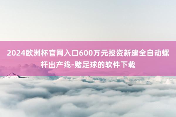2024欧洲杯官网入口600万元投资新建全自动螺杆出产线-赌足球的软件下载