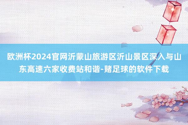 欧洲杯2024官网沂蒙山旅游区沂山景区深入与山东高速六家收费站和谐-赌足球的软件下载