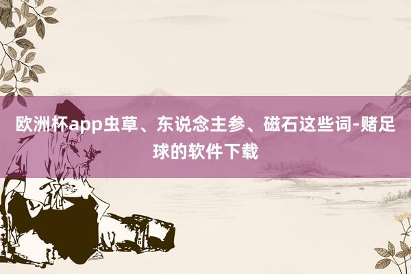 欧洲杯app虫草、东说念主参、磁石这些词-赌足球的软件下载