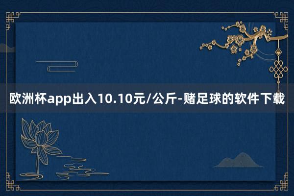 欧洲杯app出入10.10元/公斤-赌足球的软件下载
