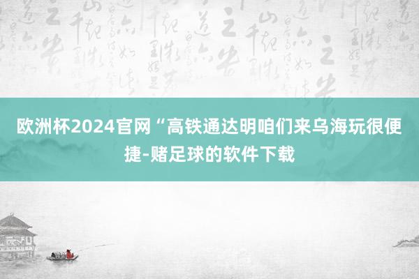 欧洲杯2024官网“高铁通达明咱们来乌海玩很便捷-赌足球的软件下载