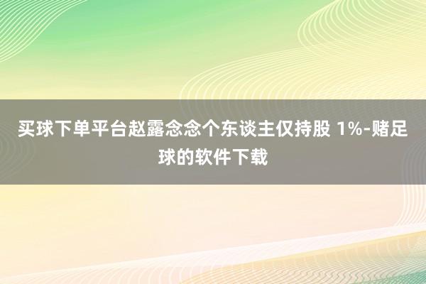 买球下单平台赵露念念个东谈主仅持股 1%-赌足球的软件下载