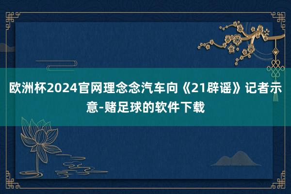 欧洲杯2024官网理念念汽车向《21辟谣》记者示意-赌足球的软件下载
