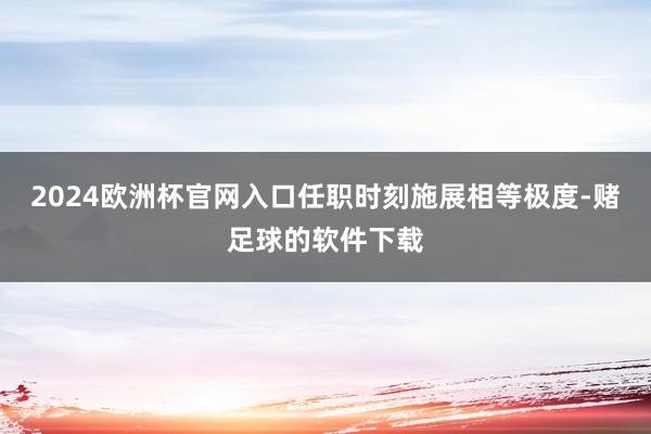 2024欧洲杯官网入口任职时刻施展相等极度-赌足球的软件下载