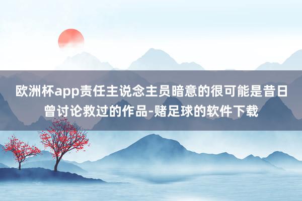 欧洲杯app责任主说念主员暗意的很可能是昔日曾讨论救过的作品-赌足球的软件下载