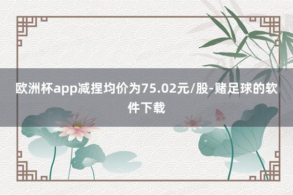 欧洲杯app减捏均价为75.02元/股-赌足球的软件下载