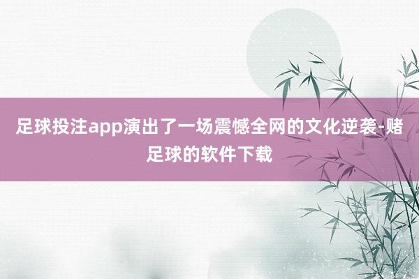 足球投注app演出了一场震憾全网的文化逆袭-赌足球的软件下载
