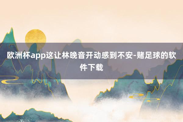 欧洲杯app这让林晚音开动感到不安-赌足球的软件下载