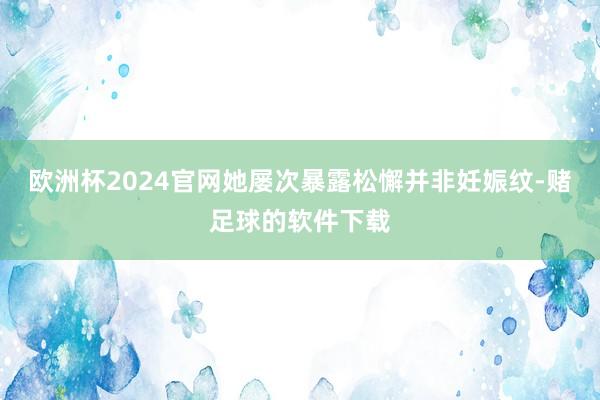 欧洲杯2024官网她屡次暴露松懈并非妊娠纹-赌足球的软件下载