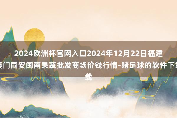 2024欧洲杯官网入口2024年12月22日福建厦门同安闽南果蔬批发商场价钱行情-赌足球的软件下载