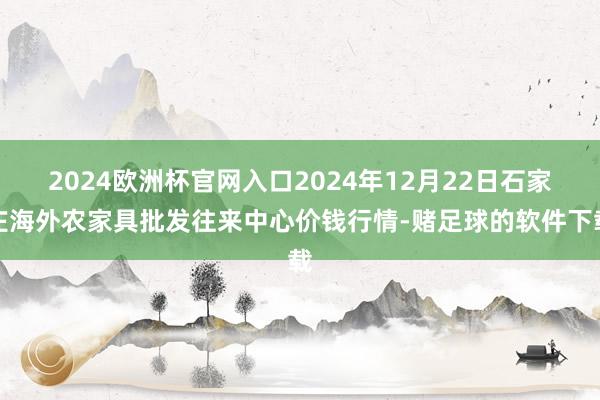 2024欧洲杯官网入口2024年12月22日石家庄海外农家具批发往来中心价钱行情-赌足球的软件下载