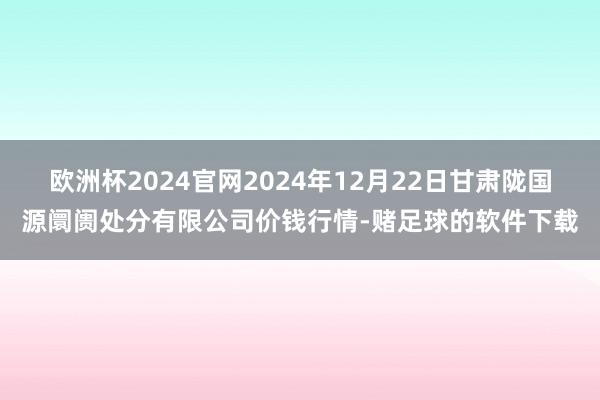 欧洲杯2024官网2024年12月22日甘肃陇国源阛阓处分有限公司价钱行情-赌足球的软件下载
