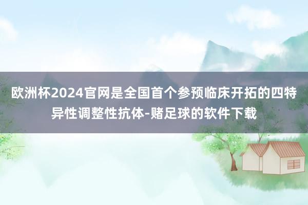 欧洲杯2024官网是全国首个参预临床开拓的四特异性调整性抗体-赌足球的软件下载