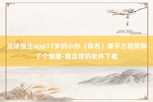 足球投注app17岁的小孙（假名）像平方相同伸了个懒腰-赌足球的软件下载