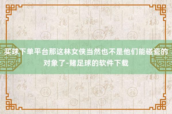 买球下单平台那这林女侠当然也不是他们能碰瓷的对象了-赌足球的软件下载