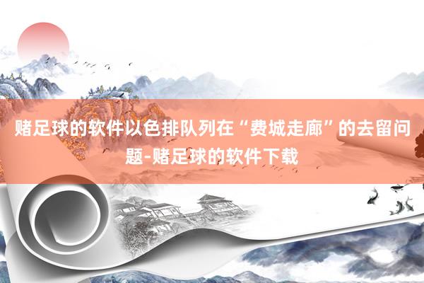 赌足球的软件以色排队列在“费城走廊”的去留问题-赌足球的软件下载
