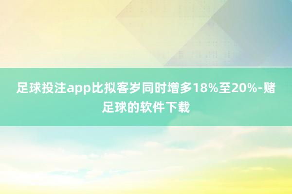 足球投注app比拟客岁同时增多18%至20%-赌足球的软件下载