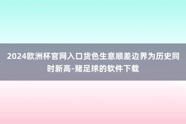 2024欧洲杯官网入口货色生意顺差边界为历史同时新高-赌足球的软件下载