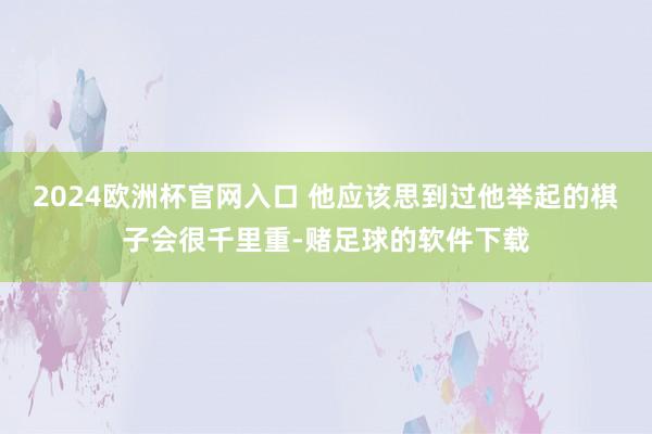 2024欧洲杯官网入口 他应该思到过他举起的棋子会很千里重-赌足球的软件下载