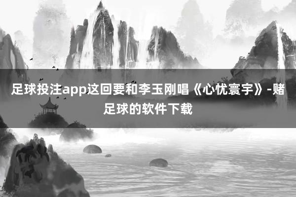 足球投注app这回要和李玉刚唱《心忧寰宇》-赌足球的软件下载