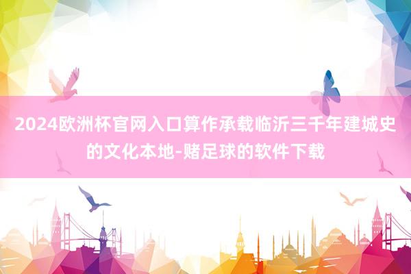 2024欧洲杯官网入口算作承载临沂三千年建城史的文化本地-赌足球的软件下载