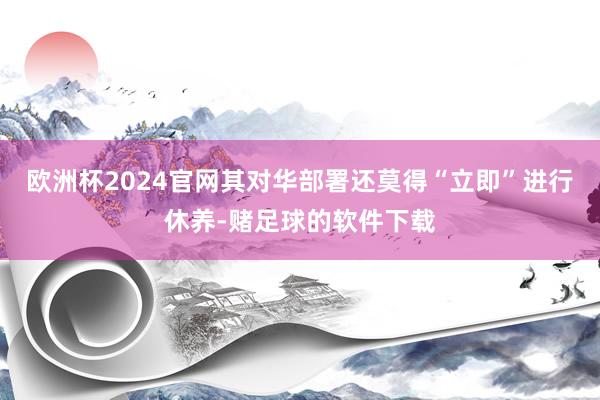 欧洲杯2024官网其对华部署还莫得“立即”进行休养-赌足球的软件下载