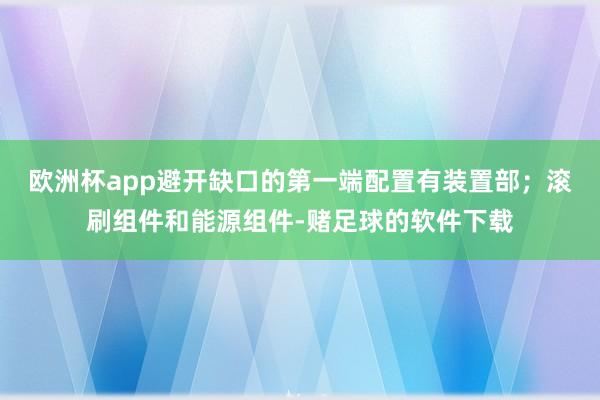 欧洲杯app避开缺口的第一端配置有装置部；滚刷组件和能源组件-赌足球的软件下载