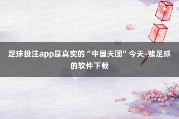 足球投注app是真实的“中国天团”今天-赌足球的软件下载