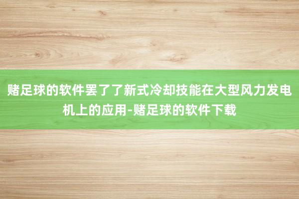 赌足球的软件罢了了新式冷却技能在大型风力发电机上的应用-赌足球的软件下载