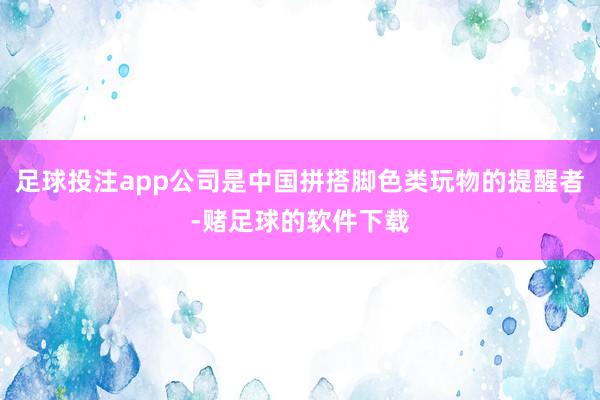 足球投注app公司是中国拼搭脚色类玩物的提醒者-赌足球的软件下载