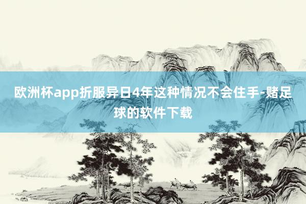 欧洲杯app折服异日4年这种情况不会住手-赌足球的软件下载