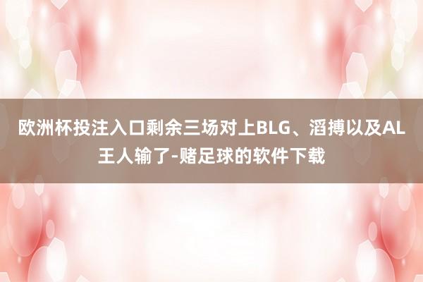 欧洲杯投注入口剩余三场对上BLG、滔搏以及AL王人输了-赌足球的软件下载