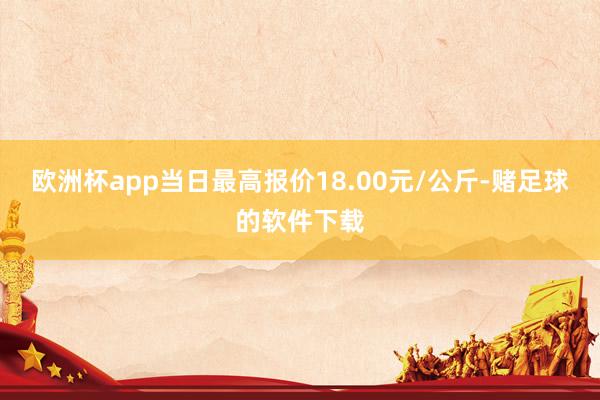 欧洲杯app当日最高报价18.00元/公斤-赌足球的软件下载
