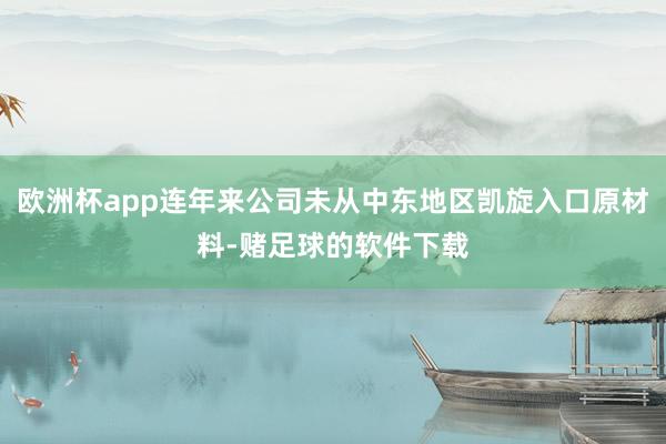 欧洲杯app连年来公司未从中东地区凯旋入口原材料-赌足球的软件下载