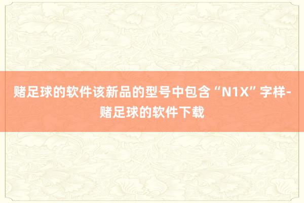 赌足球的软件该新品的型号中包含“N1X”字样-赌足球的软件下载