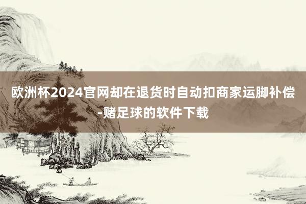欧洲杯2024官网却在退货时自动扣商家运脚补偿-赌足球的软件下载