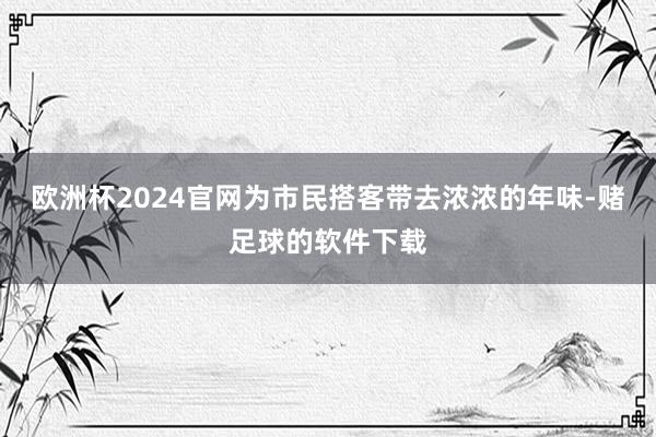 欧洲杯2024官网为市民搭客带去浓浓的年味-赌足球的软件下载