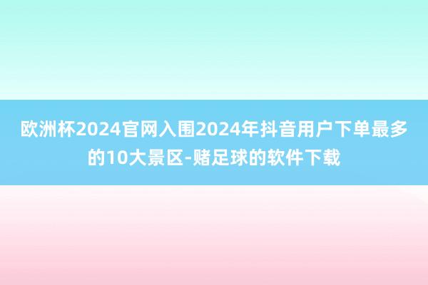 欧洲杯2024官网入围2024年抖音用户下单最多的10大景区-赌足球的软件下载