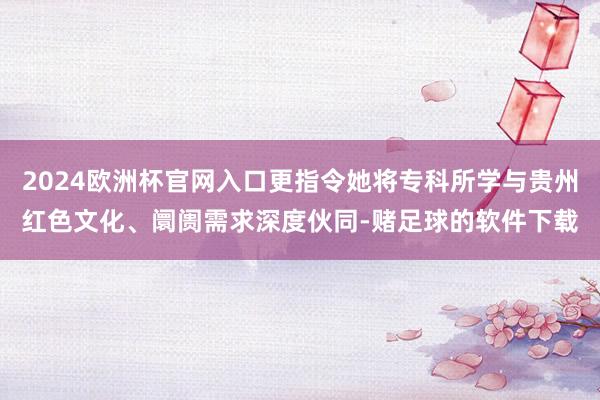 2024欧洲杯官网入口更指令她将专科所学与贵州红色文化、阛阓需求深度伙同-赌足球的软件下载
