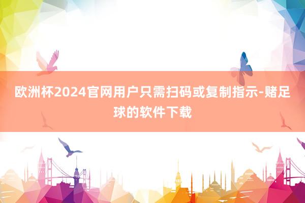 欧洲杯2024官网用户只需扫码或复制指示-赌足球的软件下载