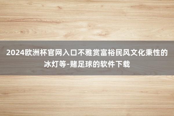 2024欧洲杯官网入口不雅赏富裕民风文化秉性的冰灯等-赌足球的软件下载