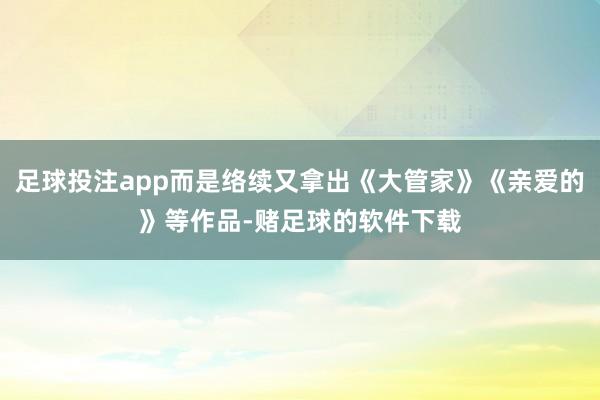 足球投注app而是络续又拿出《大管家》《亲爱的》等作品-赌足球的软件下载