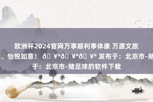 欧洲杯2024官网万事顺利事体康 万源文旅祝公共 悠闲喜乐、怡悦如意！ 🥰🥰🥰 发布于：北京市-赌足球的软件下载