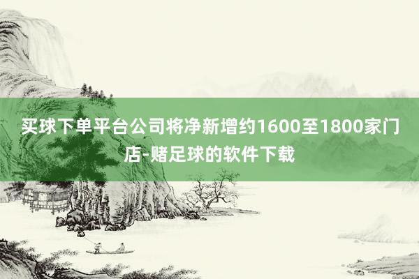 买球下单平台公司将净新增约1600至1800家门店-赌足球的软件下载