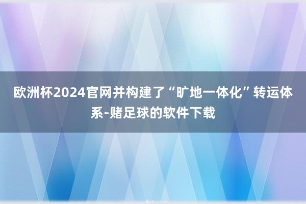 欧洲杯2024官网并构建了“旷地一体化”转运体系-赌足球的软件下载